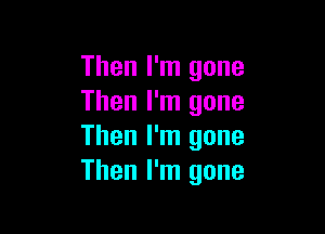 Then I'm gone
Then I'm gone

Then I'm gone
Then I'm gone