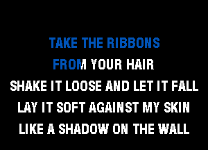TAKE THE RIBBOHS
FROM YOUR HAIR
SHAKE IT LOOSE AND LET IT FALL
LAY IT SOFT AGAINST MY SKIN
LIKE A SHADOW ON THE WALL