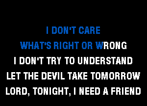 I DON'T CARE
WHAT'S RIGHT 0R WRONG
I DON'T TRY TO UNDERSTAND
LET THE DEVIL TAKE TOMORROW
LORD, TONIGHT, I NEED A FRIEND