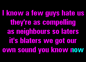 I know a few guys hate us
they're as compelling
as neighbours so laters
it's hlaters we got our
own sound you know now