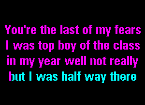 You're the last of my fears
I was top boy of the class
in my year well not really
but I was half way there