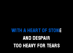 WITH A HEART OF STONE
AND DESPAIR
T00 HEAVY FOR TEARS