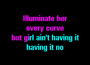 Illuminate her
every curve

but girl ain't having it
having it no