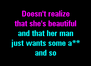 Doesn't realize
that she's beautiful
and that her man

iust wants some aME
and so