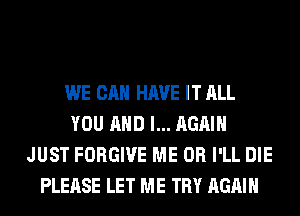WE CAN HAVE IT ALL
YOU AND I... AGAIN
JUST FORGIVE ME OR I'LL DIE
PLEASE LET ME TRY AGAIN