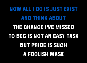 HOW ALL I DO IS JUST EXIST
AND THINK ABOUT
THE CHANGE I'VE MISSED
T0 BEG IS NOT AN EASY TASK
BUT PRIDE IS SUCH
A FOOLISH MASK