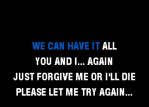 WE CAN HAVE IT ALL
YOU AND I... AGAIN
JUST FORGIVE ME OR I'LL DIE
PLEASE LET ME TRY AGAIN...