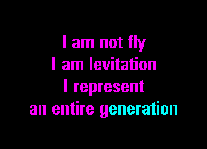 I am not fly
I am levitation

I represent
an entire generation