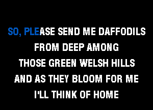 SO, PLEASE SEND ME DAFFODILS
FROM DEEP AMONG
THOSE GREEN WELSH HILLS
AND AS THEY BLOOM FOR ME
I'LL THINK OF HOME