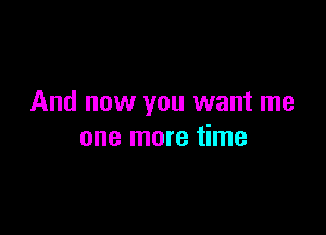 And now you want me

one more time