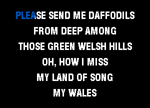 PLEASE SEND ME DAFFODILS
FROM DEEP AMONG
THOSE GREEN WELSH HILLS
0H, HOWI MISS
MY LAND OF SONG
MY WALES