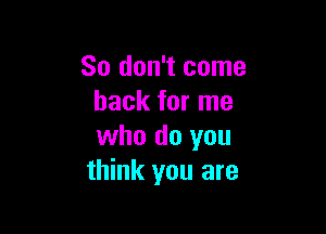 So don't come
back for me

who do you
think you are