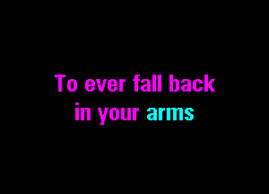 To ever fall back

in your arms