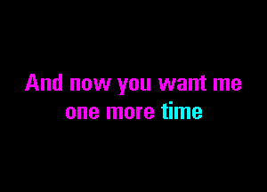 And now you want me

one more time