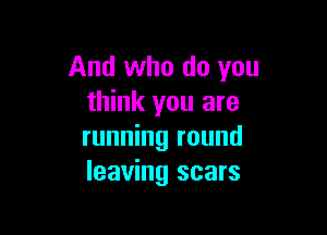 And who do you
think you are

running round
leaving scars