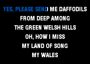 YES, PLEASE SEND ME DAFFODILS
FROM DEEP AMONG
THE GREEN WELSH HILLS
0H, HOWI MISS
MY LAND OF SONG
MY WALES