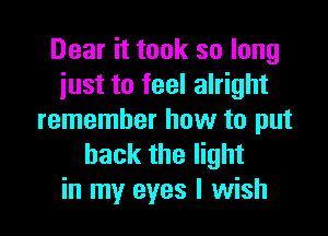 Dear it took so long
just to feel alright

remember how to put
back the light
in my eyes I wish