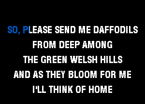 SO, PLEASE SEND ME DAFFODILS
FROM DEEP AMONG
THE GREEN WELSH HILLS
AND AS THEY BLOOM FOR ME
I'LL THINK OF HOME
