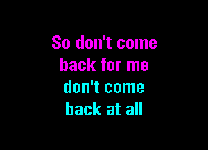 So don't come
back for me

don't come
back at all