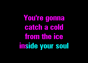 You're gonna
catch a cold

from the ice
inside your soul