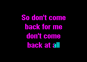 So don't come
back for me

don't come
back at all