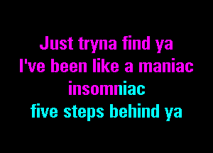 Just tryna find ya
I've been like a maniac

insomniac
five steps behind ya