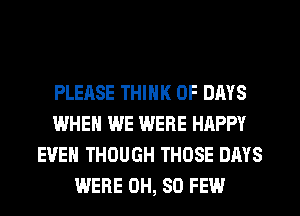 PLEASE THINK OF DAYS
WHEN WE WERE HAPPY
EVEN THOUGH THOSE DAYS
WERE 0H, 80 FEW