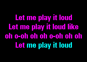 Let me play it loud
Let me play it loud like

oh o-oh oh oh o-oh oh oh
Let me play it loud