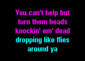 You can't help but
turn them heads

knockin' em' dead
dropping like flies
around ya