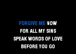 FORGIVE ME NOW

FOR ALL MY SIHS
SPEAK WORDS OF LOVE
BEFORE YOU GO