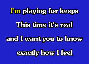 I'm playing for keeps
This time it's real
and I want you to know

exactly how I feel