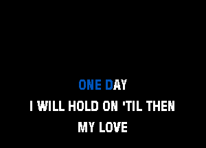 ONE DAY
I WILL HOLD 0 'TIL THEH
MY LOVE