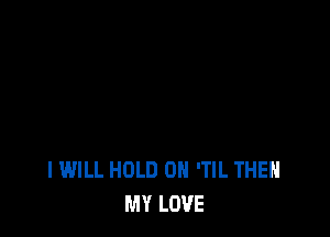 I WILL HOLD 0 'TIL THEH
MY LOVE