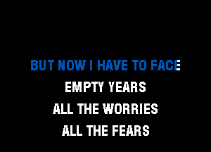 BUT HOW I HAVE TO FACE

EMPTY YEARS
ALL THE WORRIES
ALL THE FEARS
