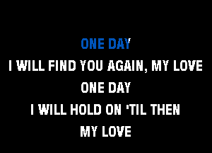 ONE DAY
I WILL FIND YOU AGAIN, MY LOVE

ONE DAY
I WILL HOLD 0 'TIL THEH
MY LOVE