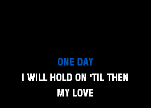 ONE DAY
I WILL HOLD 0 'TIL THEH
MY LOVE