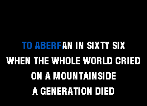 T0 ABERFAH IH SIXTY SIX
WHEN THE WHOLE WORLD CRIED
ON A MOUNTAIHSIDE
A GENERATION DIED