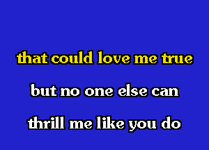 that could love me true
but no one else can

thrill me like you do