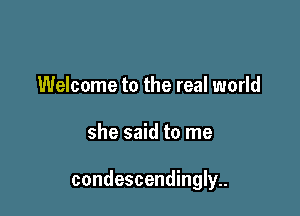 Welcome to the real world

she said to me

condescendingly..