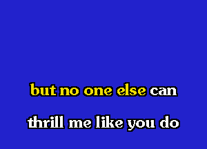 but no one else can

thrill me like you do