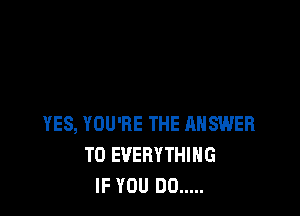 YES, YOU'RE THE ANSWER
TO EVERYTHING
IF YOU DO .....