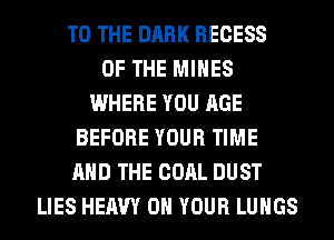 TO THE DARK RECESS
OF THE MINES
WHERE YOU AGE
BEFORE YOUR TIME
AND THE COAL DUST
LIES HEAVY ON YOUR LUNGS