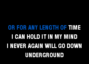OR FOR ANY LENGTH OF TIME
I CAN HOLD IT IN MY MIND
I NEVER AGAIN WILL GO DOWN
UNDERGROUND