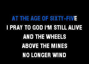 AT THE AGE OF SIXTY-FIVE
I PRAY T0 GOD I'M STILL ALIVE
AND THE WHEELS
ABOVE THE MINES
NO LONGER WIND