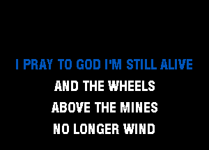 I PRAY T0 GOD I'M STILL ALIVE
AND THE WHEELS
ABOVE THE MINES
NO LONGER WIND