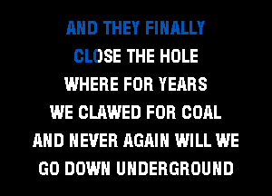 AND THEY FINALLY
CLOSE THE HOLE
WHERE FOR YEARS
WE CLAWED FOR COAL
AND NEVER AGAIN WILL WE
GO DOWN UNDERGROUND