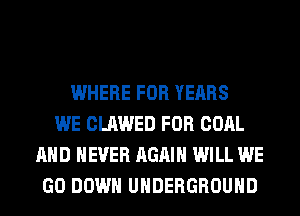 WHERE FOR YEARS
WE CLAWED FOR COAL
AND NEVER AGAIN WILL WE
GO DOWN UNDERGROUND