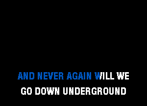 AND NEVER AGAIN WILL WE
GO DOWN UNDERGROUND