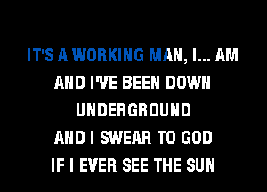 IT'S A WORKING MAN, I... AM
AND I'VE BEEN DOWN
UNDERGROUND
AND I SWEAR T0 GOD
IF I EVER SEE THE SUN