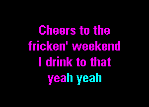 Cheers to the
fricken' weekend

I drink to that
yeah yeah